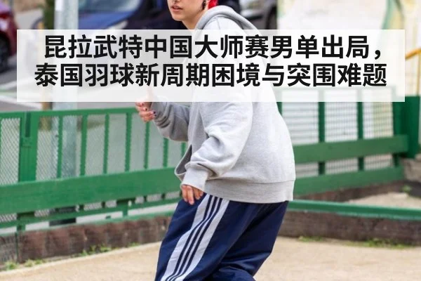 昆拉武特中国大师赛男单出局,泰国羽球新周期困境与突围难题